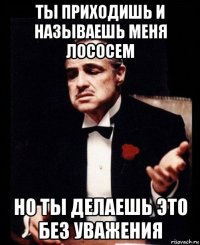 ты приходишь и называешь меня лососем но ты делаешь это без уважения