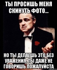 ты просишь меня скинуть фото... но ты делаешь это без уважения, ты даже не говоришь пожалуйста