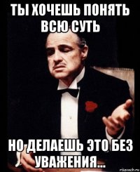 ты хочешь понять всю суть но делаешь это без уважения...