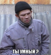  ты умный ?