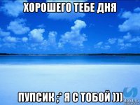 хорошего тебе дня пупсик ;* я с тобой )))