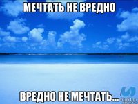 мечтать не вредно вредно не мечтать...