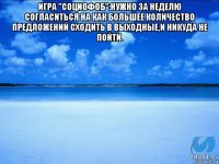 игра "социофоб":нужно за неделю согласиться на как большее количество предложений сходить в выходные,и никуда не пойти. 