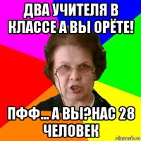 два учителя в классе а вы орёте! пфф... а вы?нас 28 человек