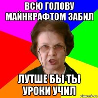 всю голову майнкрафтом забил лутше бы ты уроки учил