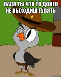 вася ты что то долго не выходиш гулять 