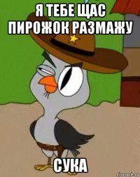 я тебе щас пирожок размажу сука