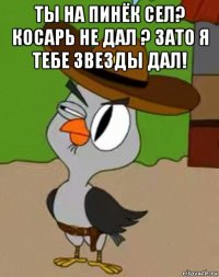 ты на пинёк сел? косарь не дал ? зато я тебе звезды дал! 