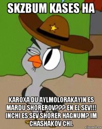 skzbum kases ha karoxa du aylmolorakayin es mardu shorerov??? en el sev!!! inchi es sev shorer hagnum? im chashakov chi.