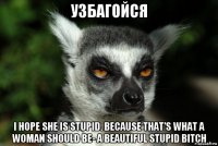 узбагойся i hope she is stupid. because that's what a woman should be- a beautiful stupid bitch