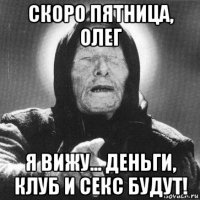 скоро пятница, олег я вижу... деньги, клуб и секс будут!