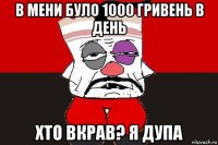 в мени було 1000 гривень в день хто вкрав? я дупа