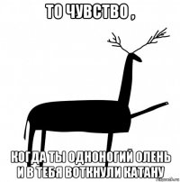 то чувство , когда ты одноногий олень и в тебя воткнули катану