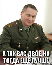  а так вас двое, ну тогда еще лучше