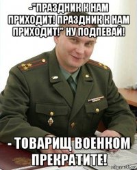 -"праздник к нам приходит! праздник к нам приходит!" ну подпевай! - товарищ военком прекратите!