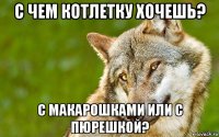 с чем котлетку хочешь? с макарошками или с пюрешкой?