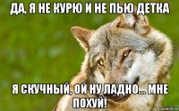 да, я не курю и не пью детка я скучный, ой ну ладно... мне похуй!