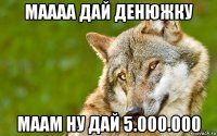 маааа дай денюжку маам ну дай 5.000.000