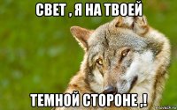 свет , я на твоей темной стороне ,!