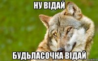 ну відай будьласочка відай