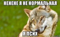 ненене я не нормальная я псих