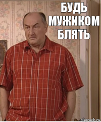 будь мужиком блять