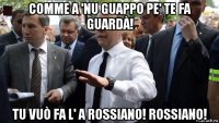 comme a 'nu guappo pe' te fa guardà! tu vuò fa l' a rossiano! rossiano!