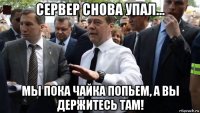 сервер снова упал... мы пока чайка попьем, а вы держитесь там!