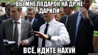 вы мне подарок на др не дарили всё, идите нахуй