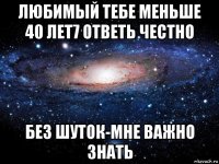 любимый тебе меньше 40 лет7 ответь честно без шуток-мне важно знать