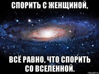 спорить с женщиной, всё равно, что спорить со вселенной.