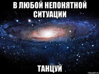 в любой непонятной ситуации танцуй