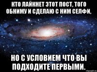 кто лайкнет этот пост, того обниму и сделаю с ним селфи, но с условием что вы подходите первыми.