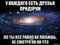 у каждого есть друзья придурки но ты все равно их любишь, не смотря ни на что