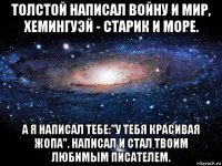 толстой написал войну и мир, хемингуэй - старик и море. а я написал тебе:"у тебя красивая жопа". написал и стал твоим любимым писателем.