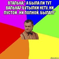 вталька:" а была ли тут валька? бутылки нету, ни пустой , ни полной. была!!!" 