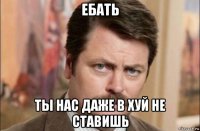 ебать ты нас даже в хуй не ставишь