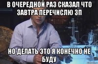 в очередной раз сказал что завтра перечислю зп но делать это я конечно не буду