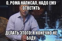 о, рома написал, надо ему ответить делать этого, я конечно не буду