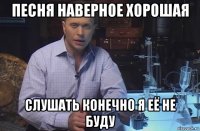 песня наверное хорошая слушать конечно я её не буду