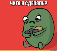 чито я сделяль? 