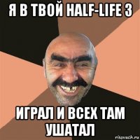 я в твой half-life 3 играл и всех там ушатал