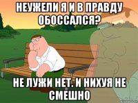 неужели я и в правду обоссался? не лужи нет. и нихуя не смешно