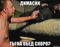 димасик ты на обед скоро?