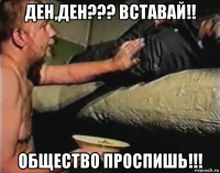 ден,ден??? вставай!! общество проспишь!!!