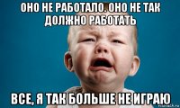 оно не работало. оно не так должно работать все, я так больше не играю