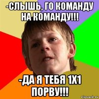 -слышь, го команду на команду!!! -да я тебя 1х1 порву!!!