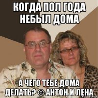 когда пол года небыл дома а чего тебе дома делать? © антон и лена