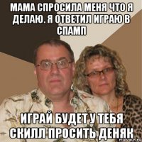 мама спросила меня что я делаю. я ответил играю в спамп играй будет у тебя скилл просить деняк