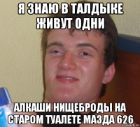 я знаю в талдыке живут одни алкаши нищеброды на старом туалете мазда 626